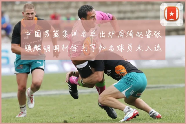 中国男篮集训名单出炉周琦赵睿张镇麟胡明轩徐杰等知名球员未入选