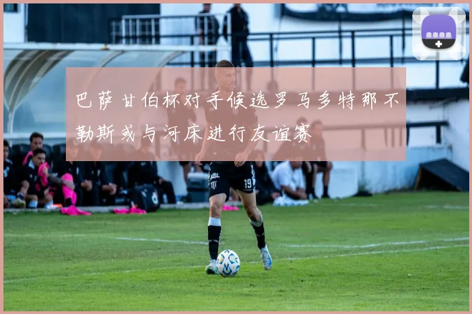 巴萨甘伯杯对手候选罗马多特那不勒斯或与河床进行友谊赛