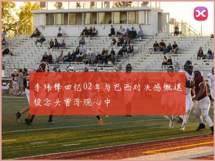 李玮锋回忆02年与巴西对决感慨退役念头曾浮现心中