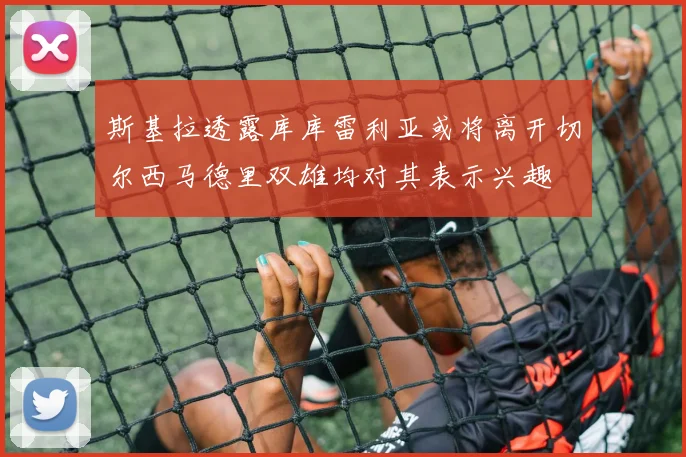 斯基拉透露库库雷利亚或将离开切尔西马德里双雄均对其表示兴趣