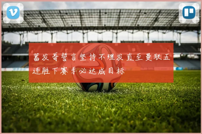 蓄发哥誓言坚持不理发直至曼联五连胜下赛季必达成目标