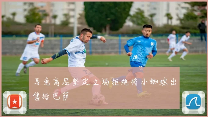 马竞高层坚定立场拒绝将小蜘蛛出售给巴萨
