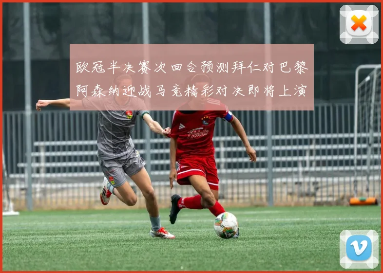 欧冠半决赛次回合预测拜仁对巴黎阿森纳迎战马竞精彩对决即将上演