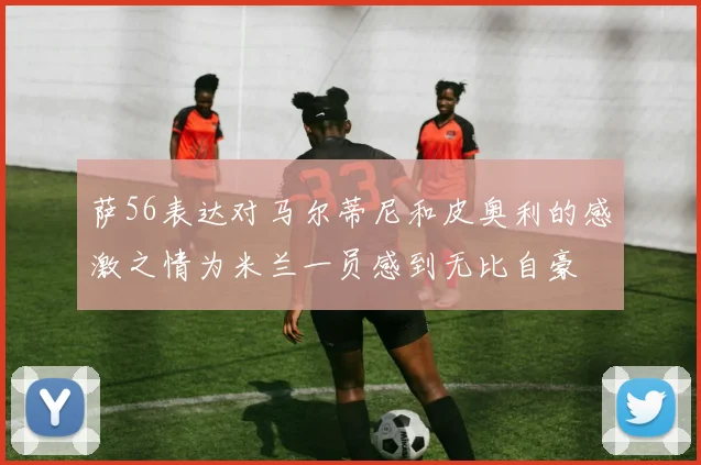 萨56表达对马尔蒂尼和皮奥利的感激之情为米兰一员感到无比自豪