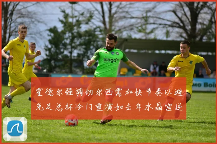 霍德尔强调切尔西需加快节奏以避免足总杯冷门重演如去年水晶宫逆袭曼城