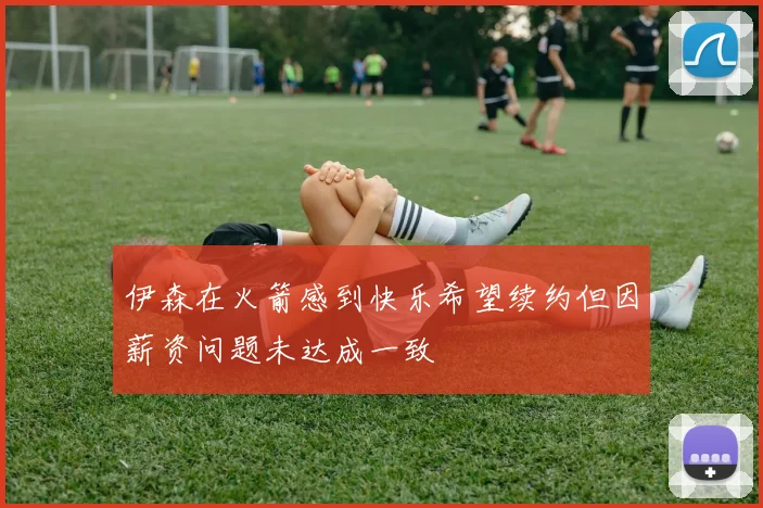 伊森在火箭感到快乐希望续约但因薪资问题未达成一致