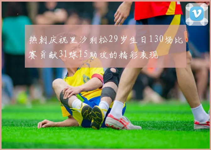 热刺庆祝里沙利松29岁生日130场比赛贡献31球15助攻的精彩表现