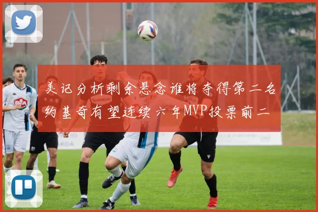 美记分析剩余悬念谁将夺得第二名约基奇有望连续六年MVP投票前二