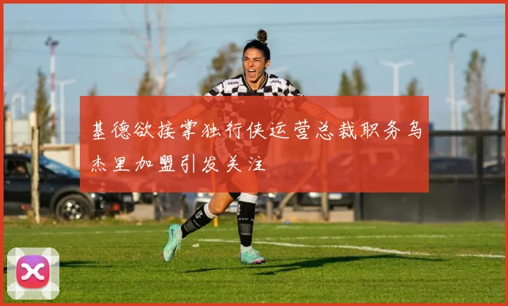 基德欲接掌独行侠运营总裁职务乌杰里加盟引发关注